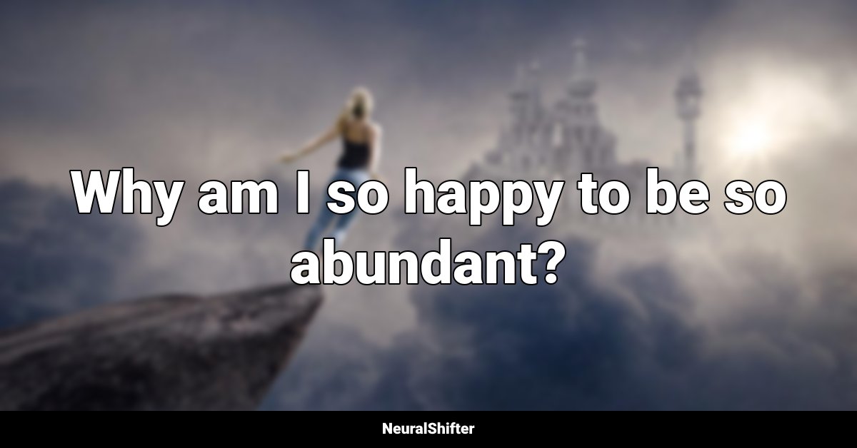 Why am I so happy to be so abundant?