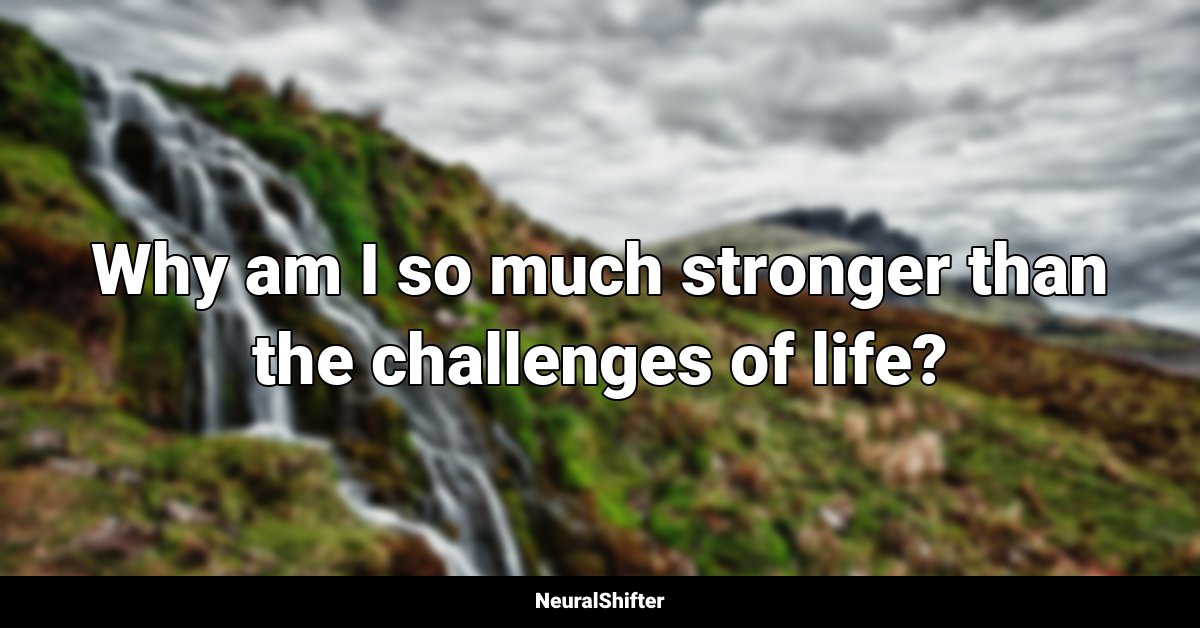 Why am I so much stronger than the challenges of life?