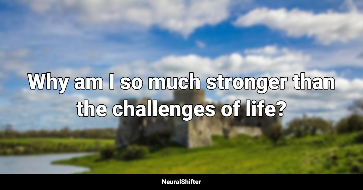 Why am I so much stronger than the challenges of life?
