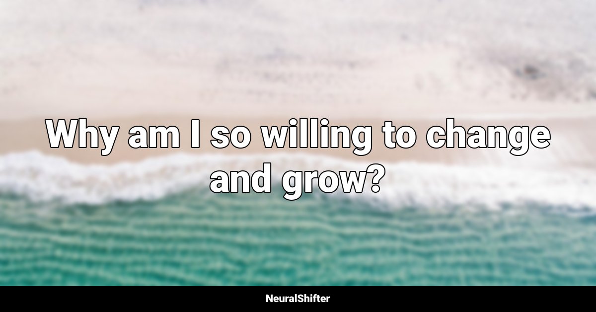 Why am I so willing to change and grow?