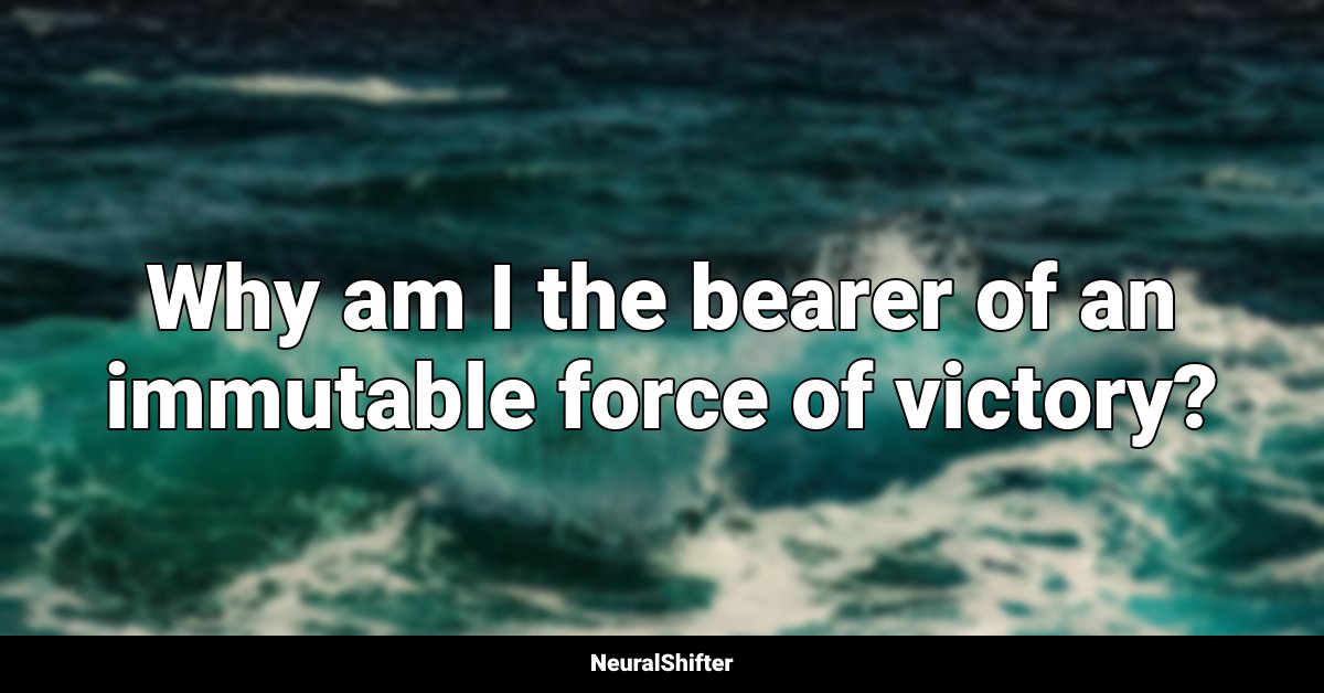 Why am I the bearer of an immutable force of victory?
