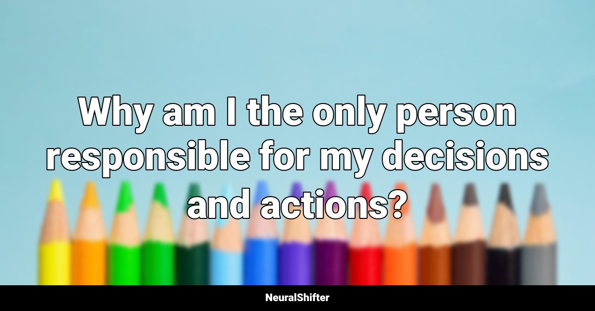 Why am I the only person responsible for my decisions and actions?