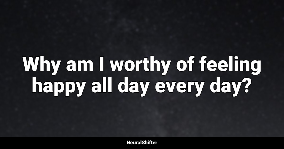 Why am I worthy of feeling happy all day every day?