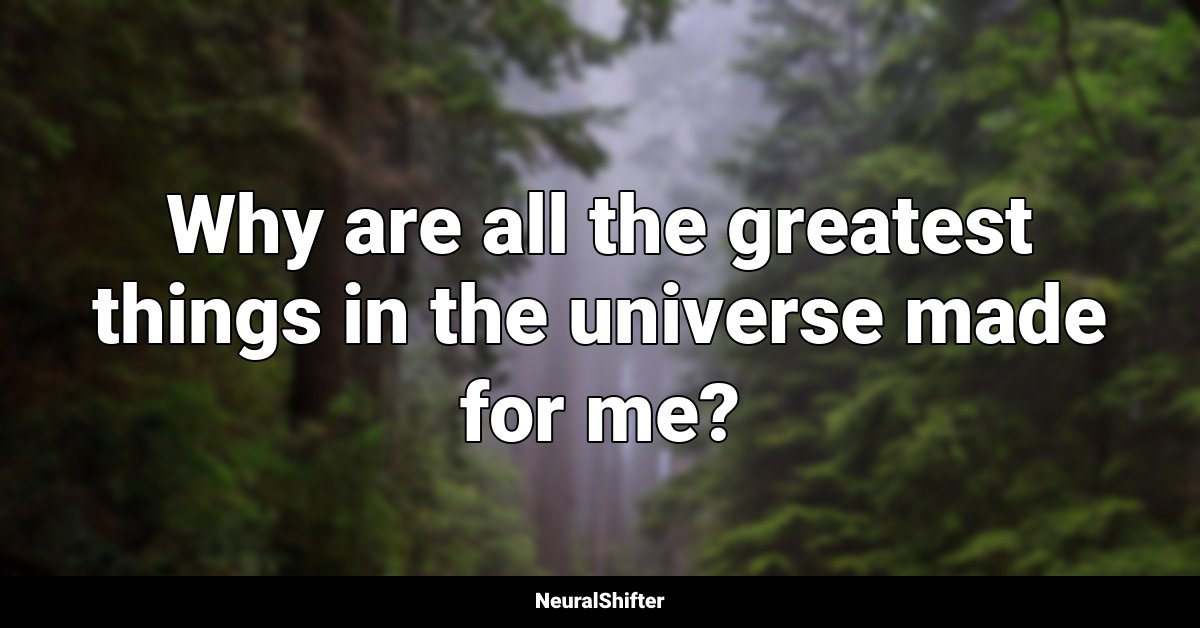 Why are all the greatest things in the universe made for me?