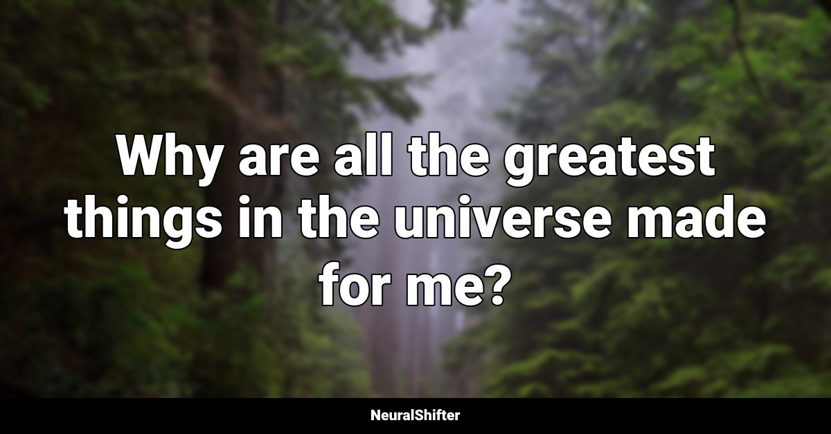 Why are all the greatest things in the universe made for me?