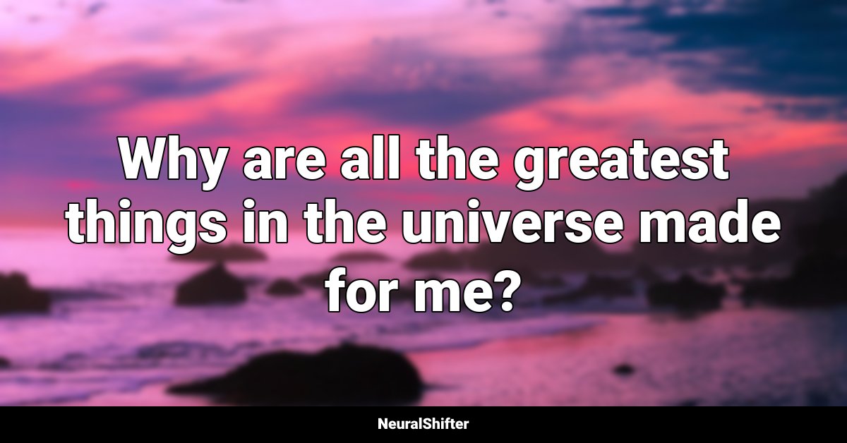Why are all the greatest things in the universe made for me?