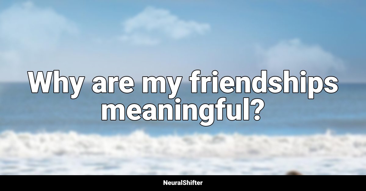 Why are my friendships meaningful?