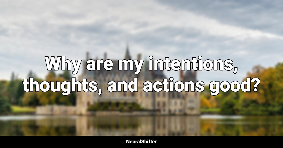 Why are my intentions, thoughts, and actions good?