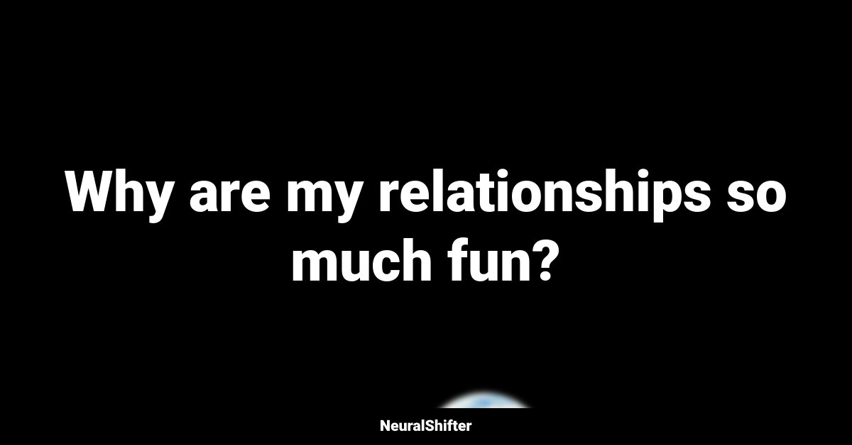 Why are my relationships so much fun?
