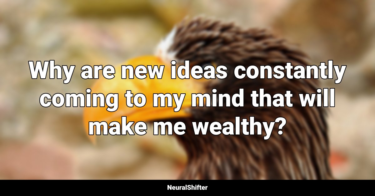Why are new ideas constantly coming to my mind that will make me wealthy?