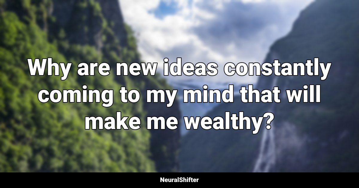 Why are new ideas constantly coming to my mind that will make me wealthy?