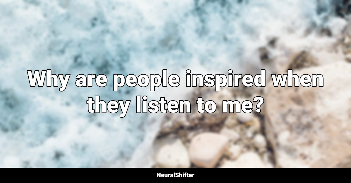 Why are people inspired when they listen to me?