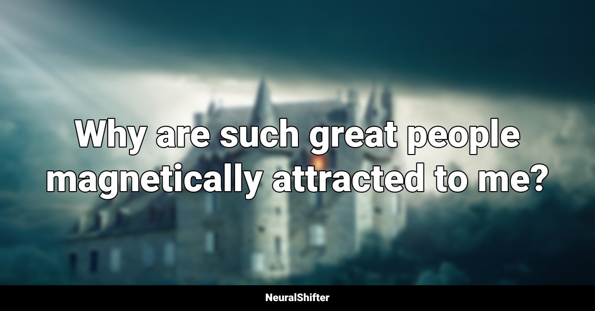 Why are such great people magnetically attracted to me?