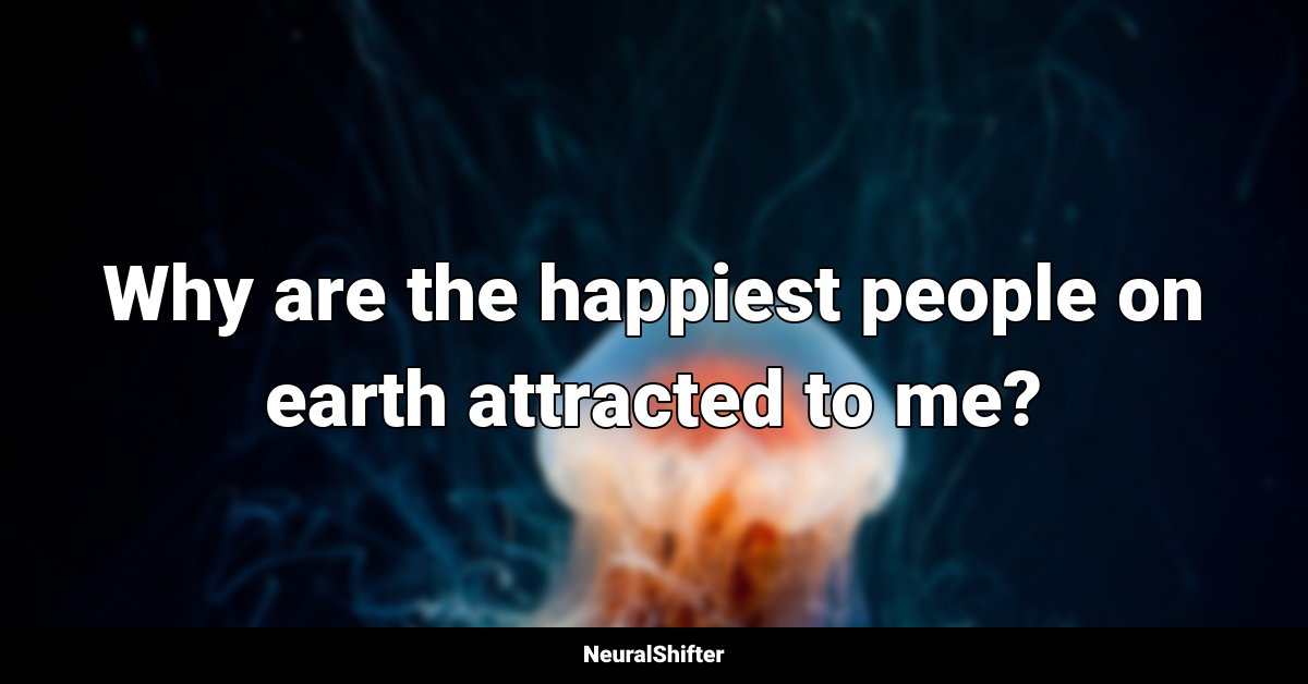 Why are the happiest people on earth attracted to me?