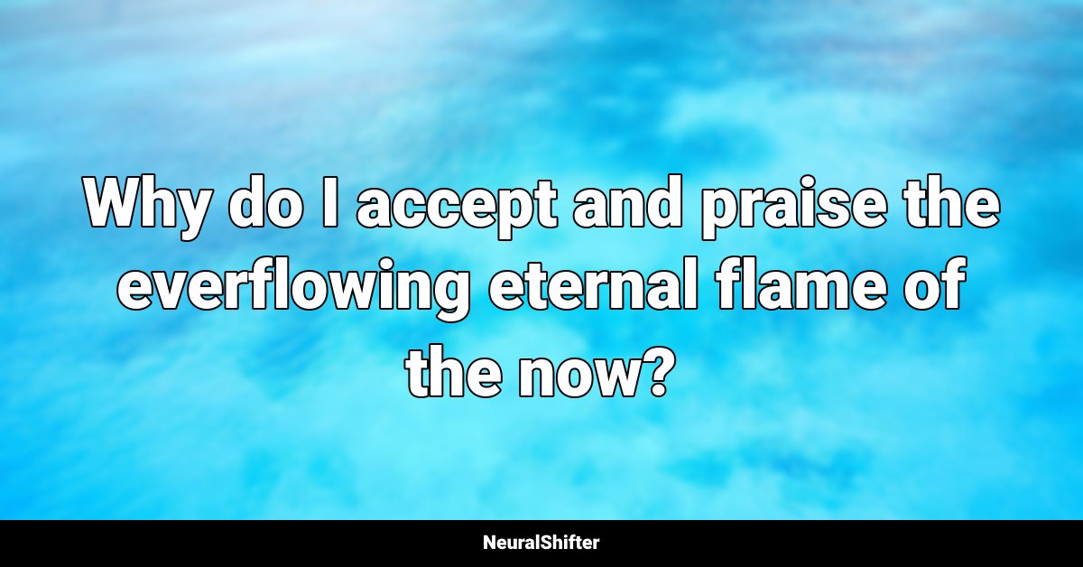 Why do I accept and praise the everflowing eternal flame of the now?