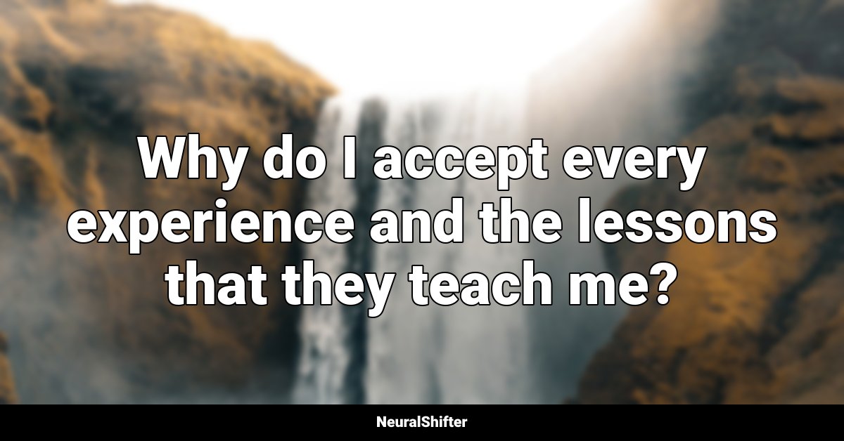 Why do I accept every experience and the lessons that they teach me?