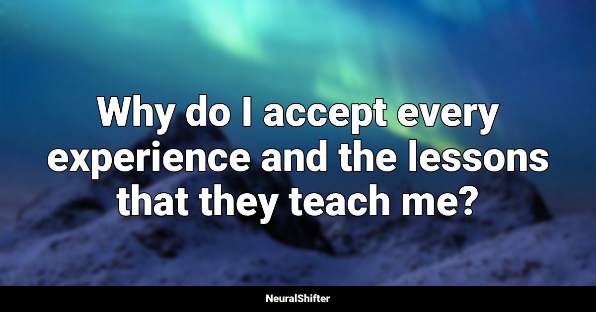 Why do I accept every experience and the lessons that they teach me?