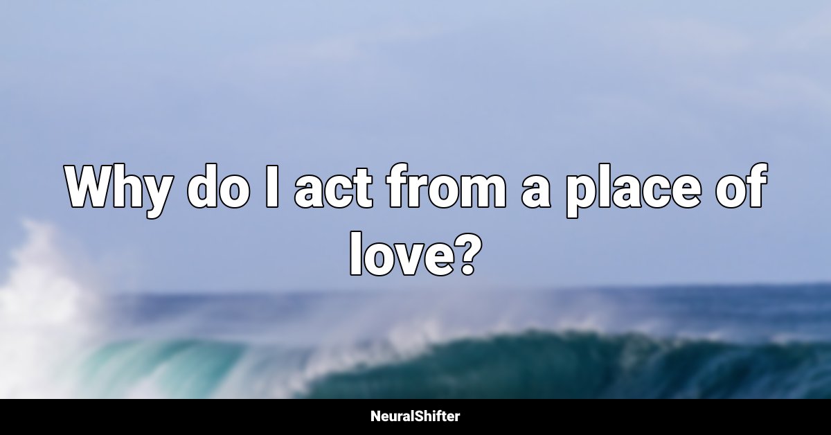 Why do I act from a place of love?