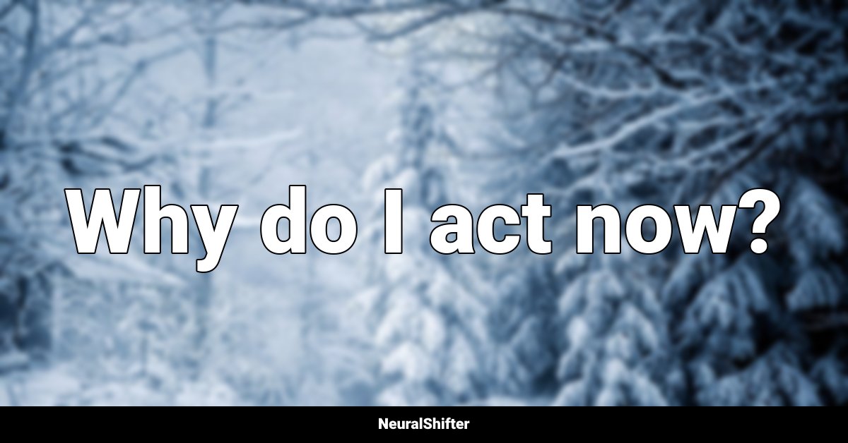 Why do I act now?