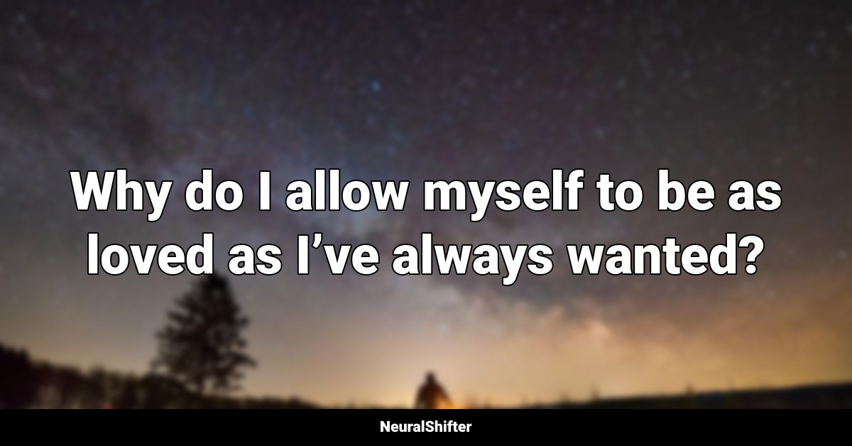 Why do I allow myself to be as loved as I’ve always wanted?