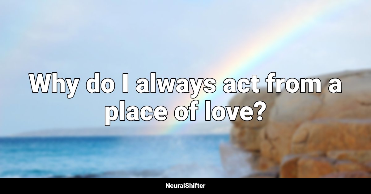 Why do I always act from a place of love?