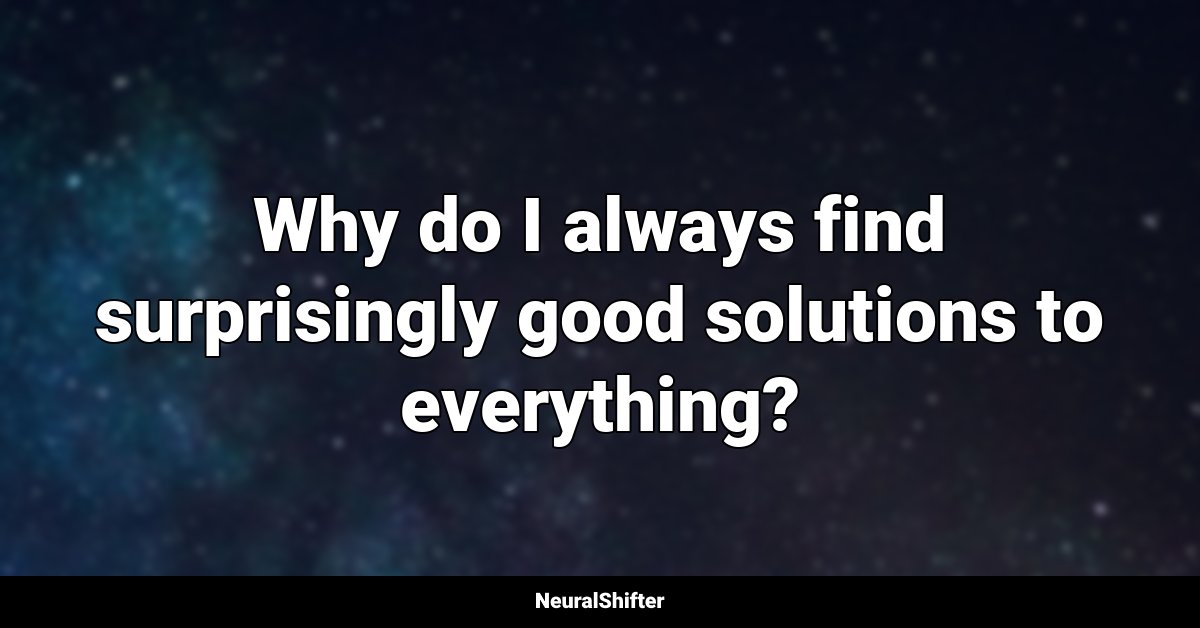Why do I always find surprisingly good solutions to everything?