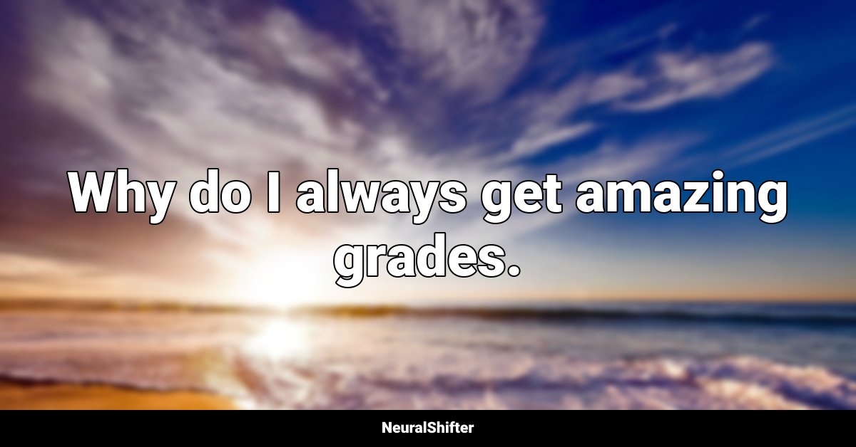 Why do I always get amazing grades.