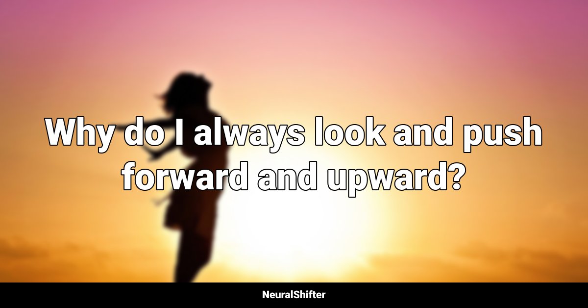 Why do I always look and push forward and upward?