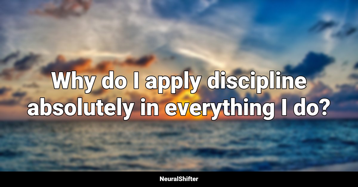 Why do I apply discipline absolutely in everything I do?