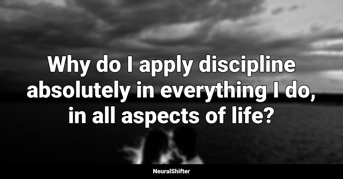 Why do I apply discipline absolutely in everything I do, in all aspects of life?