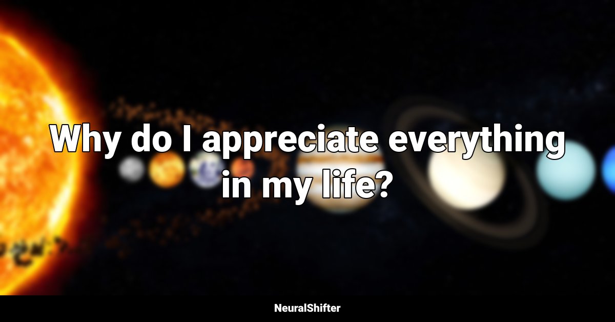 Why do I appreciate everything in my life?