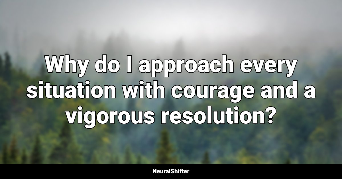 Why do I approach every situation with courage and a vigorous resolution?