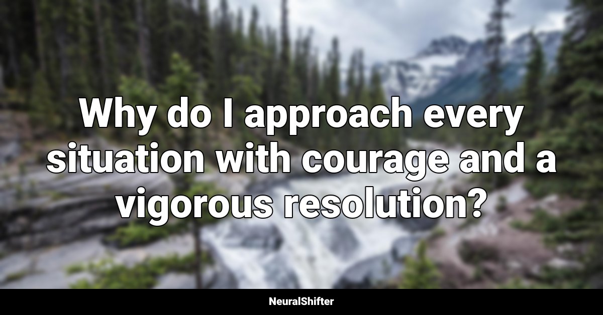 Why do I approach every situation with courage and a vigorous resolution?