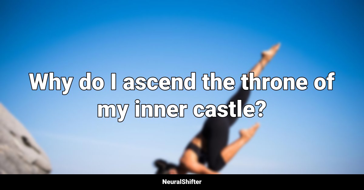 Why do I ascend the throne of my inner castle?