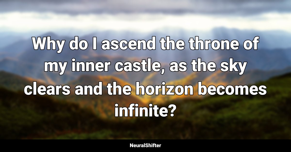 Why do I ascend the throne of my inner castle, as the sky clears and the horizon becomes infinite?