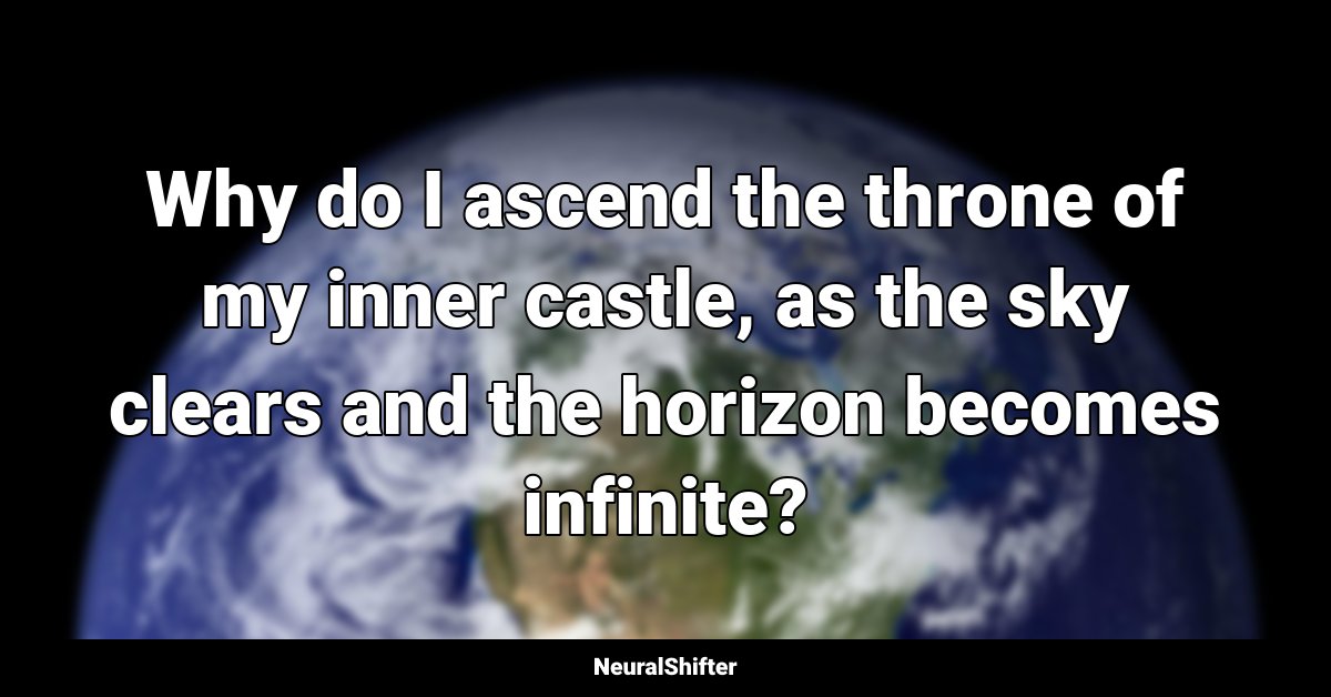 Why do I ascend the throne of my inner castle, as the sky clears and the horizon becomes infinite?