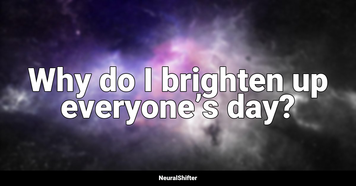 Why do I brighten up everyone’s day?