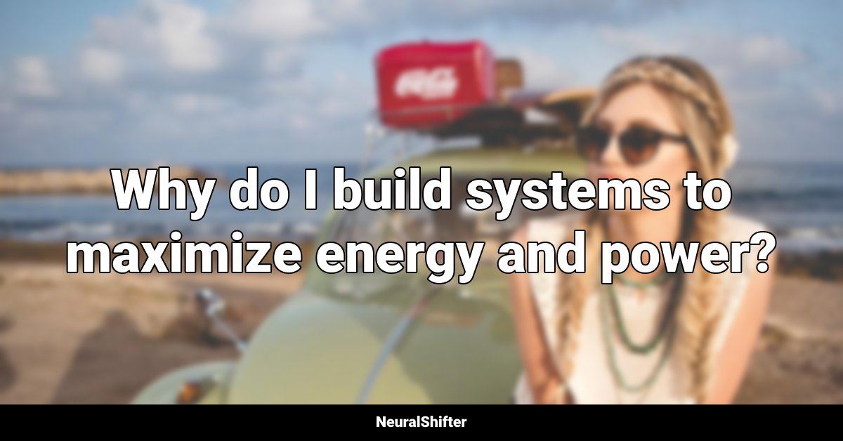 Why do I build systems to maximize energy and power?