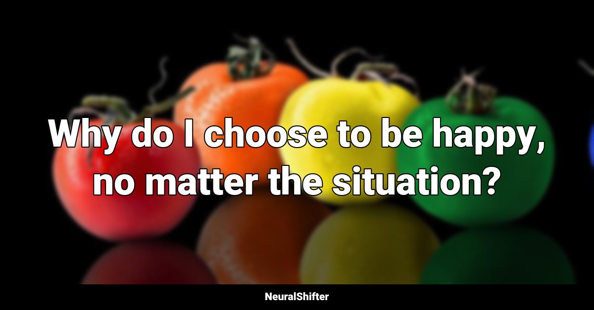 Why do I choose to be happy, no matter the situation?