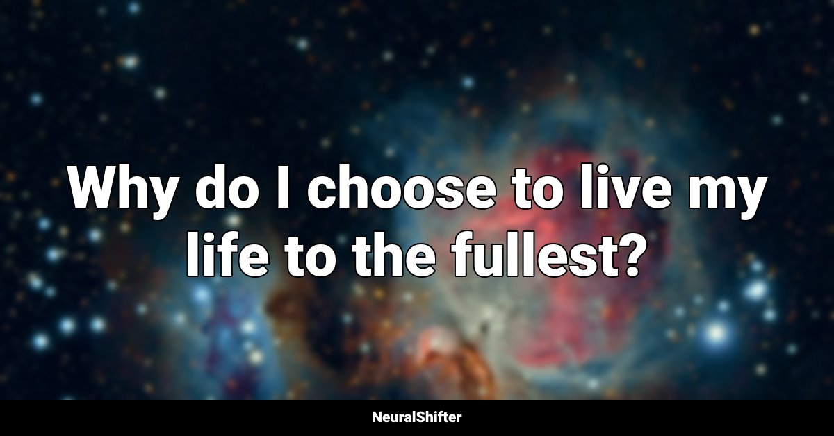 Why do I choose to live my life to the fullest?
