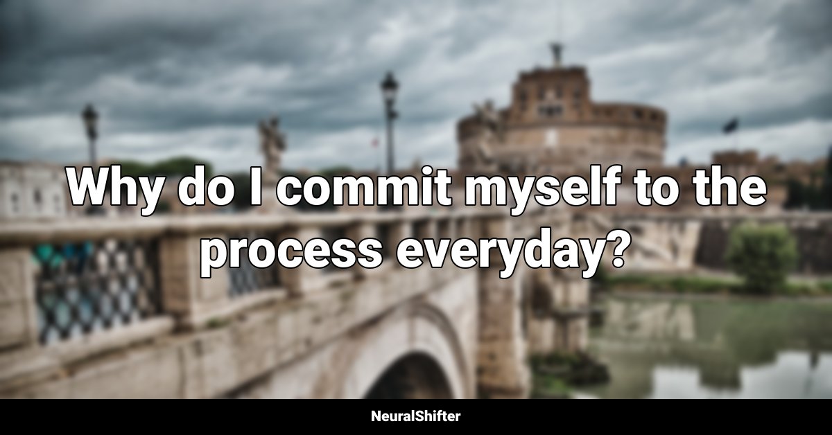 Why do I commit myself to the process everyday?
