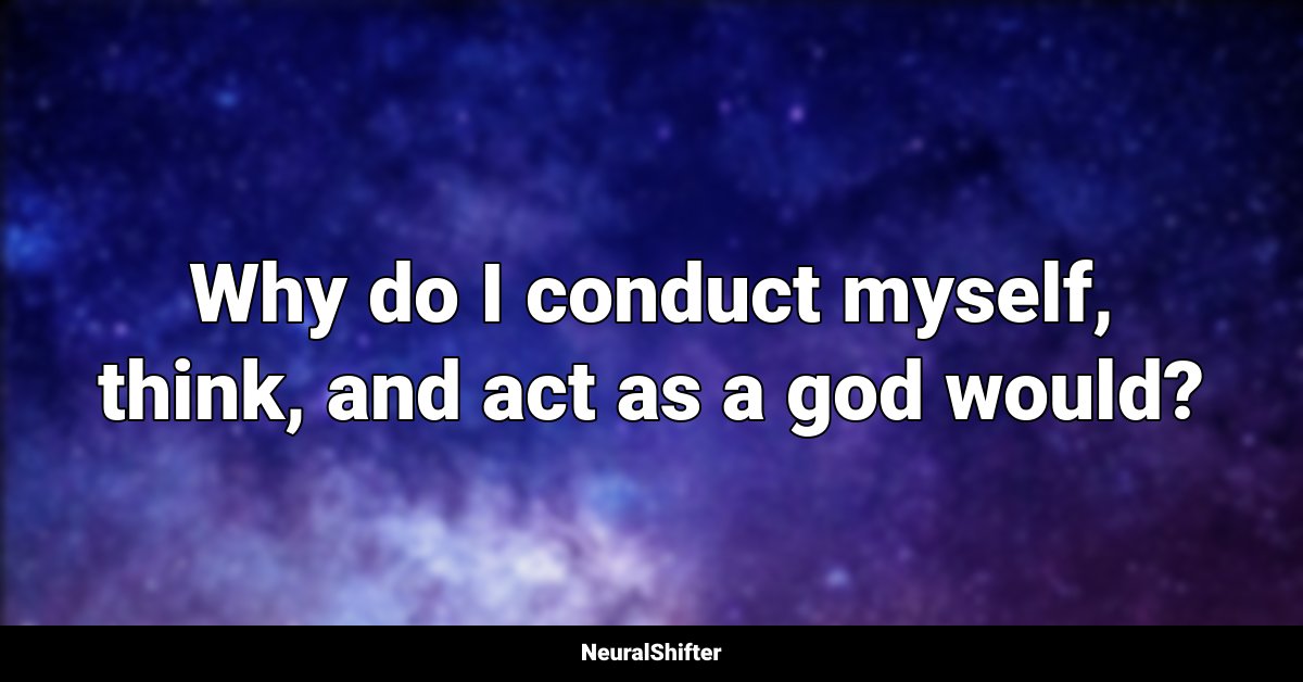 Why do I conduct myself, think, and act as a god would?