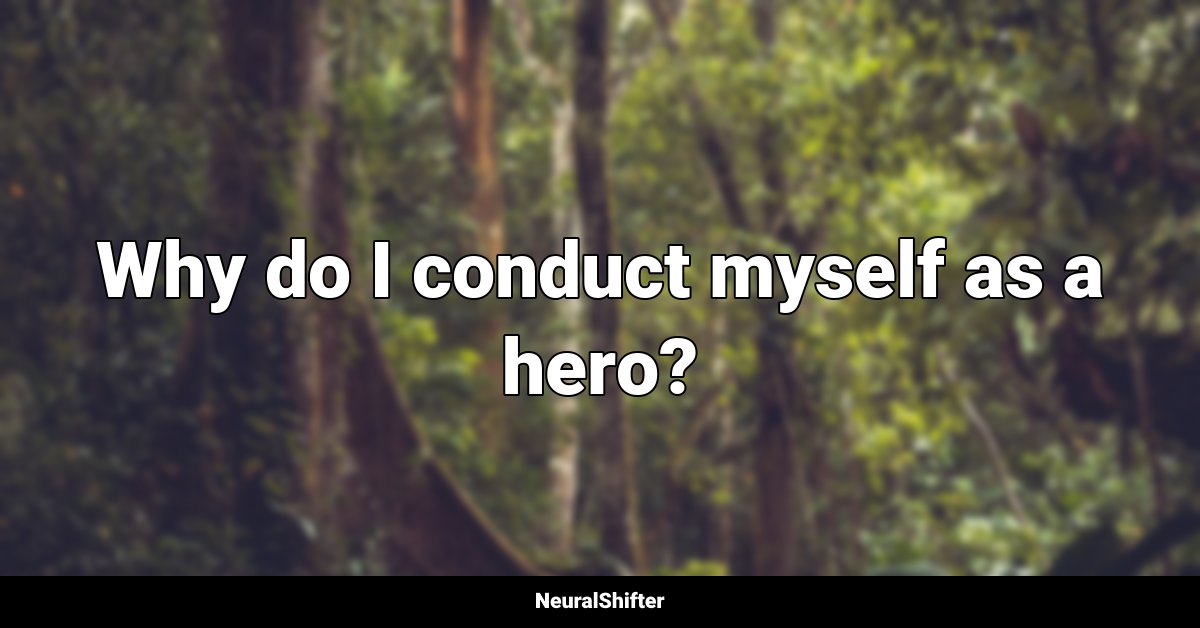 Why do I conduct myself as a hero?