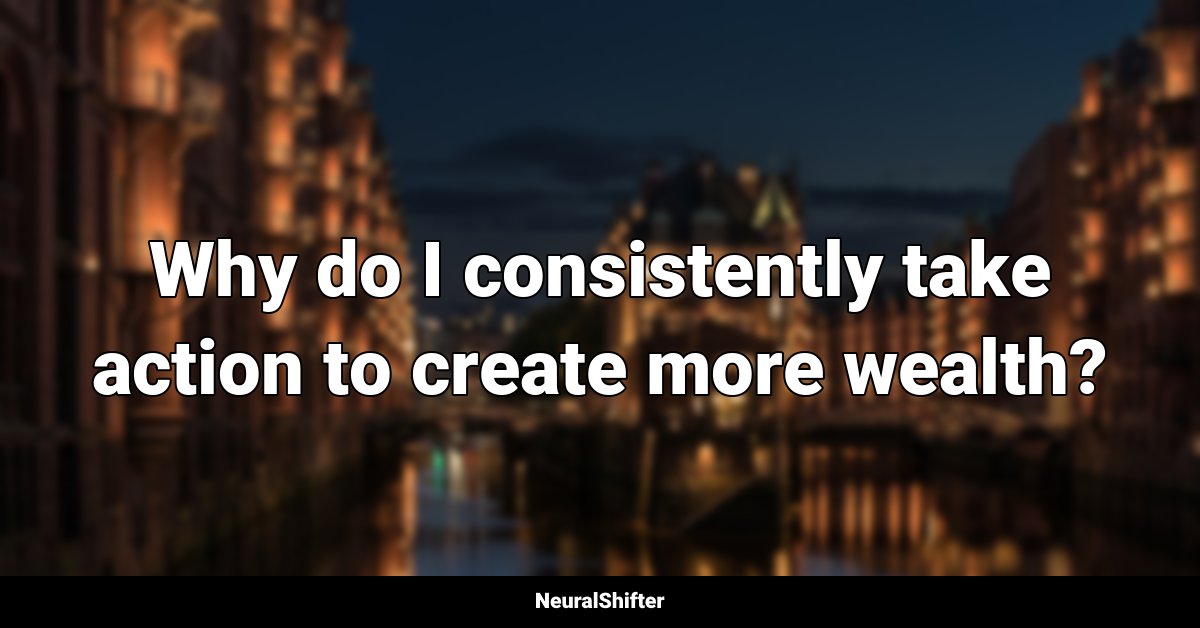 Why do I consistently take action to create more wealth?