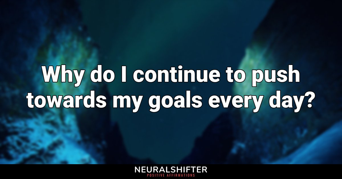 Why do I continue to push towards my goals every day?