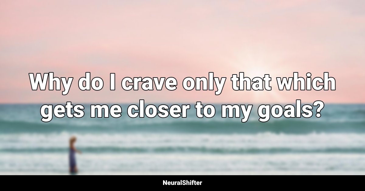Why do I crave only that which gets me closer to my goals?