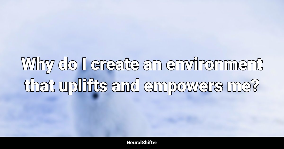 Why do I create an environment that uplifts and empowers me?