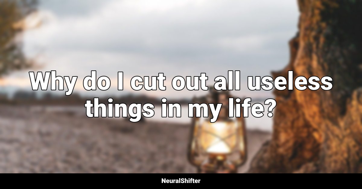 Why do I cut out all useless things in my life?
