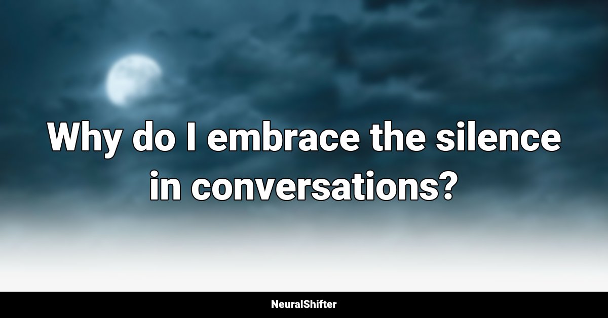 Why do I embrace the silence in conversations?