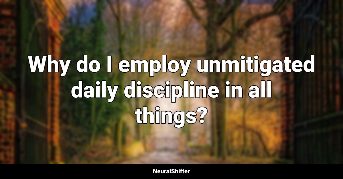 Why do I employ unmitigated daily discipline in all things?